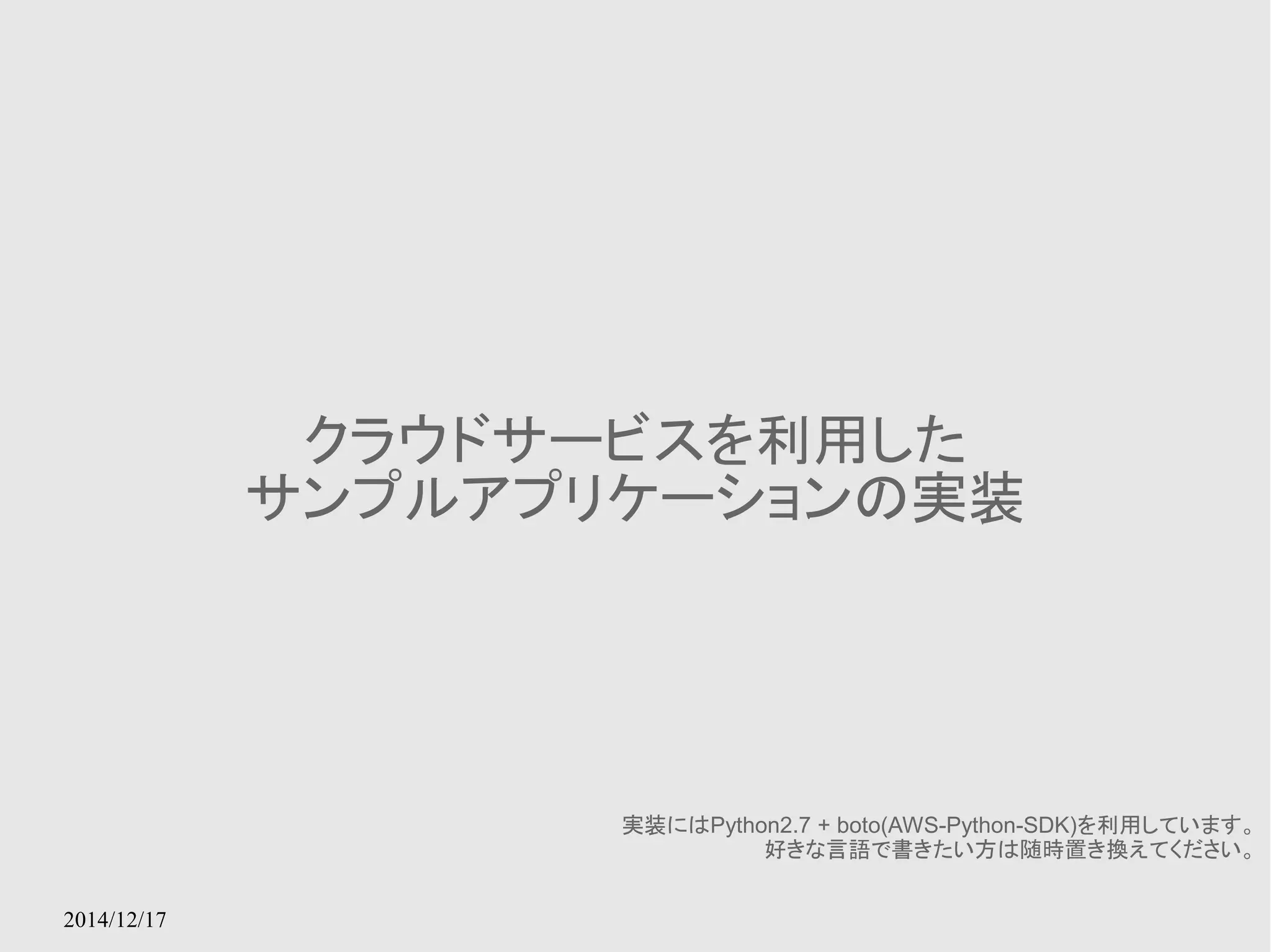2014/12/17 
クラウドサービスを利用した 
サンプルアプリケーションの実装 
実装にはPython2.7 + boto(AWS-Python-SDK)を利用しています。 
好きな言語で書きたい方は随時置き換えてください。 
 