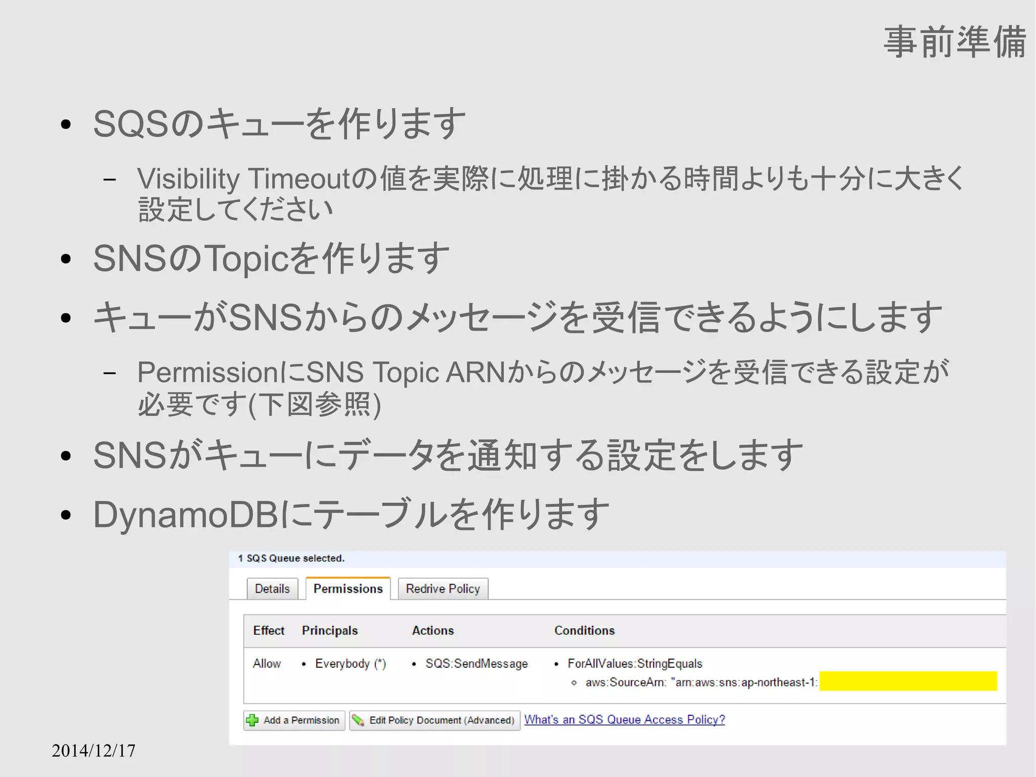 2014/12/17 
事前準備 
● SQSのキューを作ります 
– Visibility Timeoutの値を実際に処理に掛かる時間よりも十分に大きく 
設定してください 
● SNSのTopicを作ります 
● キューがSNSからのメッセージを受信できるようにします 
– PermissionにSNS Topic ARNからのメッセージを受信できる設定が 
必要です(下図参照) 
● SNSがキューにデータを通知する設定をします 
● DynamoDBにテーブルを作ります 
 