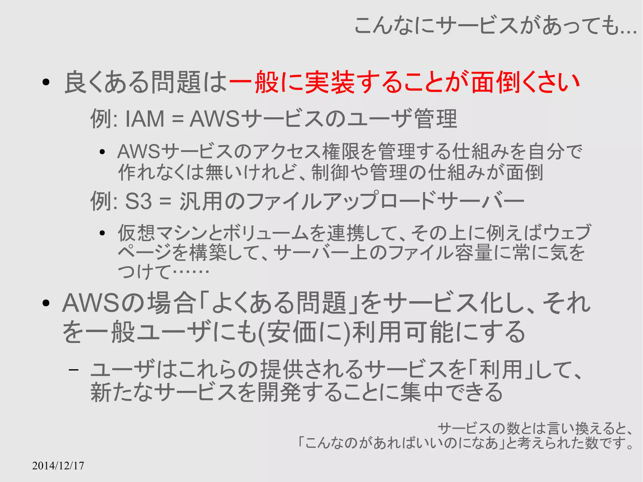 2014/12/17 
こんなにサービスがあっても... 
● 良くある問題は一般に実装することが面倒くさい 
例: IAM = AWSサービスのユーザ管理 
● AWSサービスのアクセス権限を管理する仕組みを自分で 
作れなくは無いけれど、制御や管理の仕組みが面倒 
例: S3 = 汎用のファイルアップロードサーバー 
● 仮想マシンとボリュームを連携して、その上に例えばウェブ 
ページを構築して、サーバー上のファイル容量に常に気を 
つけて…… 
● AWSの場合「よくある問題」をサービス化し、それ 
を一般ユーザにも(安価に)利用可能にする 
– ユーザはこれらの提供されるサービスを「利用」して、 
新たなサービスを開発することに集中できる 
サービスの数とは言い換えると、 
「こんなのがあればいいのになあ」と考えられた数です。 
 