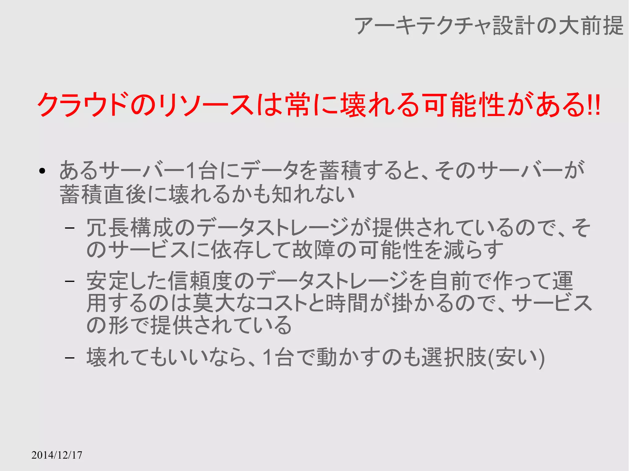 クラウドのリソースは常に壊れる可能性がある!! 
2014/12/17 
アーキテクチャ設計の大前提 
● あるサーバー1台にデータを蓄積すると、そのサーバーが 
蓄積直後に壊れるかも知れない 
– 冗長構成のデータストレージが提供されているので、そ 
のサービスに依存して故障の可能性を減らす 
– 安定した信頼度のデータストレージを自前で作って運 
用するのは莫大なコストと時間が掛かるので、サービス 
の形で提供されている 
– 壊れてもいいなら、1台で動かすのも選択肢(安い) 
 