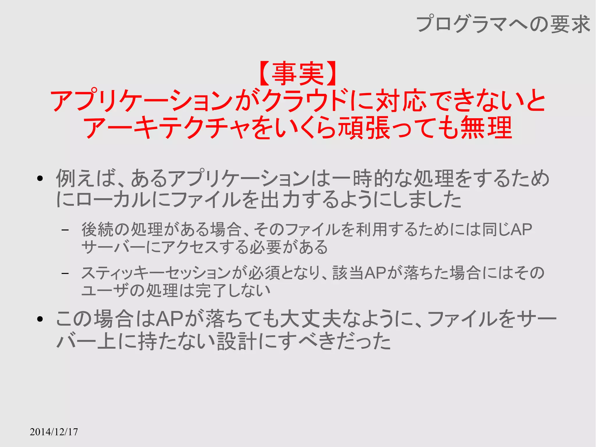 2014/12/17 
【事実】 
プログラマへの要求 
アプリケーションがクラウドに対応できないと 
アーキテクチャをいくら頑張っても無理 
● 例えば、あるアプリケーションは一時的な処理をするため 
にローカルにファイルを出力するようにしました 
– 後続の処理がある場合、そのファイルを利用するためには同じAP 
サーバーにアクセスする必要がある 
– スティッキーセッションが必須となり、該当APが落ちた場合にはその 
ユーザの処理は完了しない 
● この場合はAPが落ちても大丈夫なように、ファイルをサー 
バー上に持たない設計にすべきだった 
 