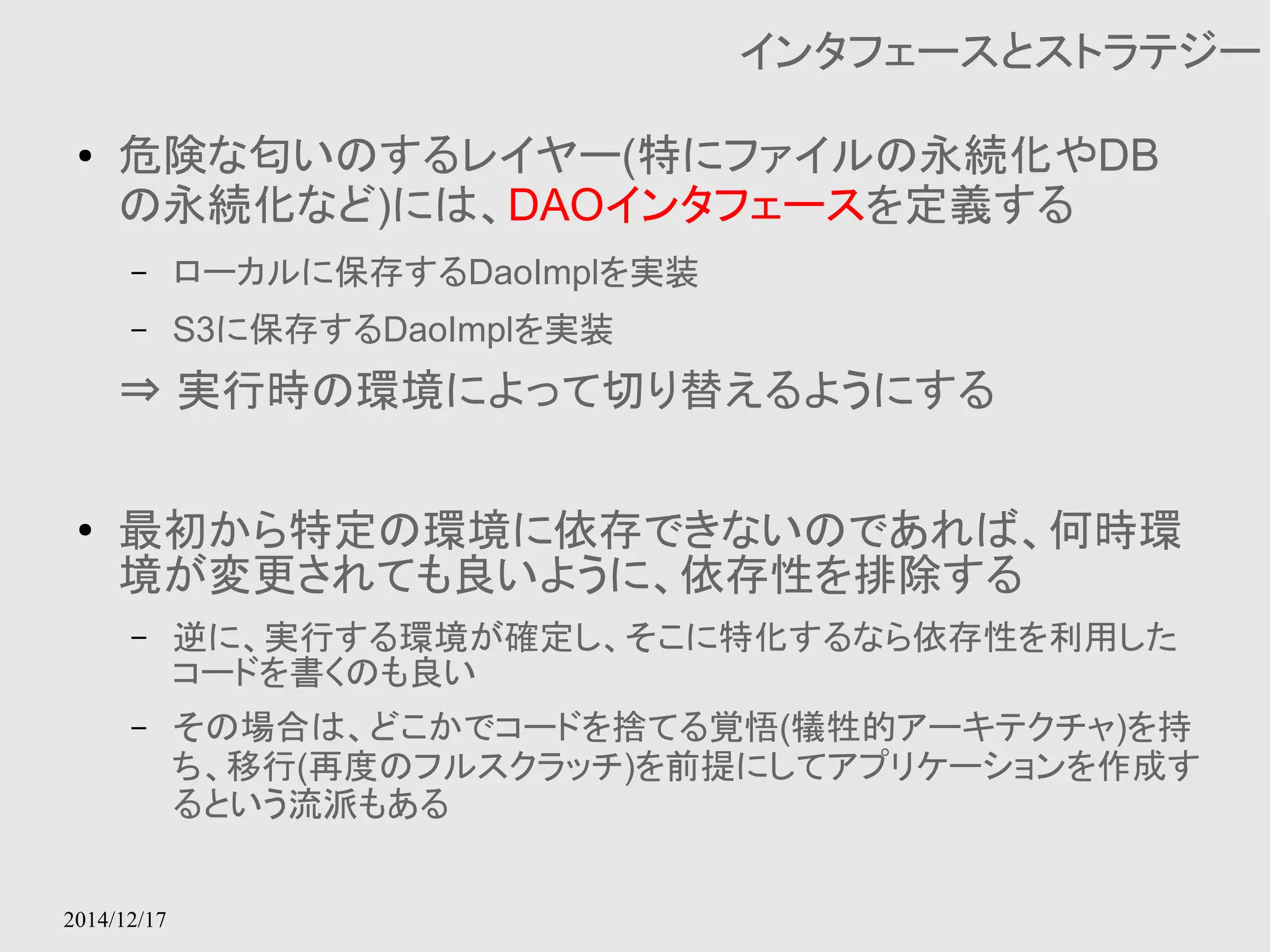 2014/12/17 
インタフェースとストラテジー 
● 危険な匂いのするレイヤー(特にファイルの永続化やDB 
の永続化など)には、DAOインタフェースを定義する 
– ローカルに保存するDaoImplを実装 
– S3に保存するDaoImplを実装 
⇒ 実行時の環境によって切り替えるようにする 
● 最初から特定の環境に依存できないのであれば、何時環 
境が変更されても良いように、依存性を排除する 
– 逆に、実行する環境が確定し、そこに特化するなら依存性を利用した 
コードを書くのも良い 
– その場合は、どこかでコードを捨てる覚悟(犠牲的アーキテクチャ)を持 
ち、移行(再度のフルスクラッチ)を前提にしてアプリケーションを作成す 
るという流派もある 
 