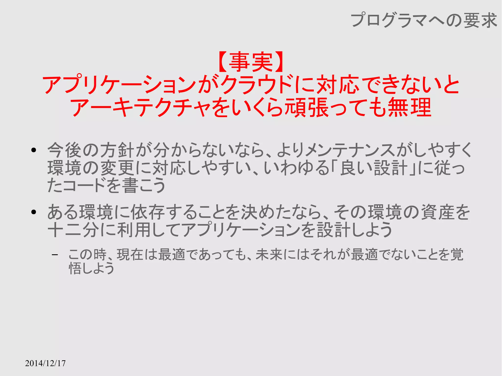 2014/12/17 
【事実】 
プログラマへの要求 
アプリケーションがクラウドに対応できないと 
アーキテクチャをいくら頑張っても無理 
● 今後の方針が分からないなら、よりメンテナンスがしやすく 
環境の変更に対応しやすい、いわゆる「良い設計」に従っ 
たコードを書こう 
● ある環境に依存することを決めたなら、その環境の資産を 
十二分に利用してアプリケーションを設計しよう 
– この時、現在は最適であっても、未来にはそれが最適でないことを覚 
悟しよう 
 