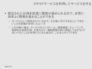 2014/12/17 
クラウドサービスを利用してサービスを作る 
● 確定された仕様を前提に開発が進められるので、非常に 
効率よく開発を進めることができる 
– サービスとして提供されているので、その使い方やできること・できな 
いことの把握が非常にスムーズ 
– これが無い場合、サービスのインストール、環境構築、チューニング、 
実用的な負荷計測、冗長化など、機能開発の前に検証しておかなくて 
はいけないことが非常にたくさんあるが、これをスキップできる 
 