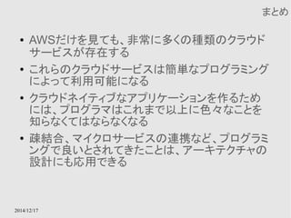 2014/12/17 
まとめ 
● AWSだけを見ても、非常に多くの種類のクラウド 
サービスが存在する 
● これらのクラウドサービスは簡単なプログラミング 
によって利用可能になる 
● クラウドネイティブなアプリケーションを作るため 
には、プログラマはこれまで以上に色々なことを 
知らなくてはならなくなる 
● 疎結合、マイクロサービスの連携など、プログラミ 
ングで良いとされてきたことは、アーキテクチャの 
設計にも応用できる 
 