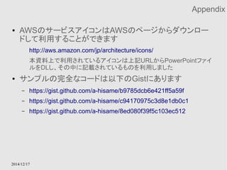 2014/12/17 
Appendix 
● AWSのサービスアイコンはAWSのページからダウンロー 
ドして利用することができます 
http://aws.amazon.com/jp/architecture/icons/ 
本資料上で利用されているアイコンは上記URLからPowerPointファイ 
ルをDLし、その中に記載されているものを利用しました 
● サンプルの完全なコードは以下のGistにあります 
– https://gist.github.com/a-hisame/b9785dcb6e421ff5a59f 
– https://gist.github.com/a-hisame/c94170975c3d8e1db0c1 
– https://gist.github.com/a-hisame/8ed080f39f5c103ec512 
