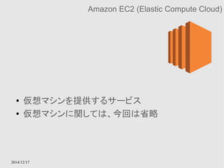 2014/12/17 
Amazon EC2 (Elastic Compute Cloud) 
● 仮想マシンを提供するサービス 
● 仮想マシンに関しては、今回は省略 
 