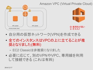 VPC subnet VPC subnet 
virtual private cloud ☆ オススメ 
2014/12/17 
Amazon VPC (Virtual Private Cloud) 
◎ 実用性が高い 
● 自分用の仮想ネットワーク(VPN)を作成できる 
● 全てのインスタンスはVPCの上に立てることが推 
奨となりました(無料) 
– EC2 Classicは非推奨になりました 
● 必要に応じて、別のVPNやVPC、専用線を利用 
して接続できる (これは有料) 
 