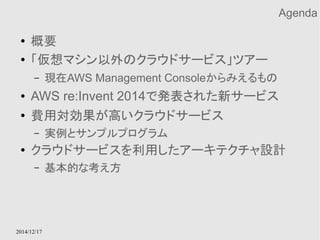 2014/12/17 
Agenda 
● 概要 
● 「仮想マシン以外のクラウドサービス」ツアー 
– 現在AWS Management Consoleからみえるもの 
● AWS re:Invent 2014で発表された新サービス 
● 費用対効果が高いクラウドサービス 
– 実例とサンプルプログラム 
● クラウドサービスを利用したアーキテクチャ設計 
– 基本的な考え方 
 