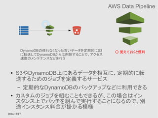 DynamoDBの使わなくなった古いデータを定期的にS3 
に転送してDynamoDBからは削除することで、アクセス 
速度のメンテナンスなどを行う 
2014/12/17 
AWS Data Pipeline 
○ 覚えておくと便利 
● S3やDynamoDB上にあるデータを相互に、定期的に転 
送するためのジョブを定義するサービス 
– 定期的なDynamoDBのバックアップなどに利用できる 
● カスタムのジョブを組むこともできるが、この場合はイン 
スタンス上でバッチを組んで実行することになるので、別 
途インスタンス料金が掛かる模様 
 