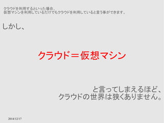 クラウドを利用するといった場合、 
仮想マシンを利用しているだけでもクラウドを利用していると言う事ができます。 
2014/12/17 
クラウド＝仮想マシン 
しかし、 
と言ってしまえるほど、 
クラウドの世界は狭くありません。 
 