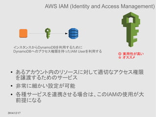 インスタンスからDynamoDBを利用するために 
DynamoDBへのアクセス権限を持ったIAM Userを利用する 
2014/12/17 
AWS IAM (Identity and Access Management) 
◎ 実用性が高い 
☆ オススメ 
● あるアカウント内のリソースに対して適切なアクセス権限 
を譲渡するためのサービス 
● 非常に細かい設定が可能 
● 各種サービスを連携させる場合は、このIAMの使用が大 
前提になる 
 