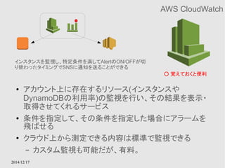 インスタンスを監視し、特定条件を満してAlertのON/OFFが切 
り替わったタイミングでSNSに通知を送ることができる 
2014/12/17 
AWS CloudWatch 
● アカウント上に存在するリソース(インスタンスや 
DynamoDBの利用率)の監視を行い、その結果を表示・ 
取得させてくれるサービス 
● 条件を指定して、その条件を指定した場合にアラームを 
飛ばせる 
● クラウド上から測定できる内容は標準で監視できる 
– カスタム監視も可能だが、有料。 
○ 覚えておくと便利 
 