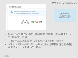 2014/12/17 
AWS Trusted Advisor 
No Images 
(アイコンセット 
での提供がまだ) 
● Amazon公式からAWSの利用方法に対して示唆を行っ 
てくれるサービス 
– ビジネス、およびエンタープライズレベルのサポート時のみ 
● コスト、パフォーマンス、セキュリティ、障害耐性などの観 
点でメッセージを送ってくれる 
 