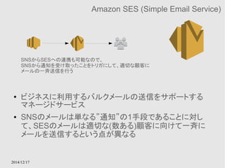 SNSからSESへの連携も可能なので、 
SNSから通知を受け取ったことをトリガにして、適切な顧客に 
メールの一斉送信を行う 
2014/12/17 
Amazon SES (Simple Email Service) 
● ビジネスに利用するバルクメールの送信をサポートする 
マネージドサービス 
● SNSのメールは単なる”通知”の1手段であることに対し 
て、SESのメールは適切な(数ある)顧客に向けて一斉に 
メールを送信するという点が異なる 
 
