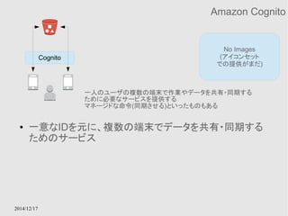 2014/12/17 
Amazon Cognito 
No Images 
(アイコンセット 
での提供がまだ) 
Cognito 
一人のユーザの複数の端末で作業やデータを共有・同期する 
ために必要なサービスを提供する 
マネージドな命令(同期させる)といったものもある 
● 一意なIDを元に、複数の端末でデータを共有・同期する 
ためのサービス 
 