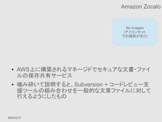 2014/12/17 
Amazon Zocalo 
No Images 
(アイコンセット 
での提供がまだ) 
● AWS上に構築されるマネージドでセキュアな文書・ファイ 
ルの保存共有サービス 
● 噛み砕いて説明すると、Subversion + コードレビュー支 
援ツールの組み合わせを一般的な文章ファイルに対して 
行えるようにしたもの 
 