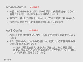 Amazon Aurora 
– 外見はRDB(MySQL)だが、データ保持の内部構造をクラウドに 
最適化した新しい形のマネージドRDBサービス 
– RDSの一種として提供されるが、より安全で安価に提供される 
– 特に読み取りに対しては非常に高いスペックを持つ 
2014/12/17 
☆ オススメ 
AWS Config 
– AWS上で利用されているリソースの変更履歴を管理できるよう 
になる 
☆ オススメ 
– また、現時点のリソースの可視化や、変更による影響範囲の洗 
い出しが行えるようになる 
⇒ 誰かが設定を変えてトラブルが発生し、その原因調査に 
時間が掛かるということが事前にチェックできる／正しく動い 
ていた状態に戻せるようになる 
 