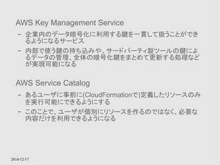 AWS Key Management Service 
– 企業内のデータ暗号化に利用する鍵を一貫して扱うことができ 
るようになるサービス 
– 内部で使う鍵の持ち込みや、サードパーティ製ツールの鍵によ 
るデータの管理、全体の暗号化鍵をまとめて更新する処理など 
が実現可能になる 
AWS Service Catalog 
– あるユーザに事前に(CloudFormationで)定義したリソースのみ 
を実行可能にできるようにする 
– このことで、ユーザが個別にリソースを作るのではなく、必要な 
内容だけを利用できるようになる 
2014/12/17 
 