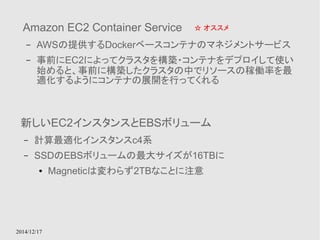 Amazon EC2 Container Service 
– AWSの提供するDockerベースコンテナのマネジメントサービス 
– 事前にEC2によってクラスタを構築・コンテナをデプロイして使い 
始めると、事前に構築したクラスタの中でリソースの稼働率を最 
適化するようにコンテナの展開を行ってくれる 
2014/12/17 
☆ オススメ 
新しいEC2インスタンスとEBSボリューム 
– 計算最適化インスタンスc4系 
– SSDのEBSボリュームの最大サイズが16TBに 
● Magneticは変わらず2TBなことに注意 
 