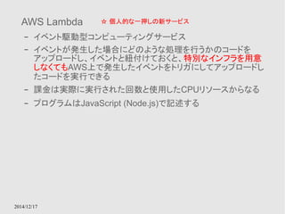 AWS Lambda 
– イベント駆動型コンピューティングサービス 
– イベントが発生した場合にどのような処理を行うかのコードを 
アップロードし、イベントと紐付けておくと、特別なインフラを用意 
しなくてもAWS上で発生したイベントをトリガにしてアップロードし 
たコードを実行できる 
– 課金は実際に実行された回数と使用したCPUリソースからなる 
– プログラムはJavaScript (Node.js)で記述する 
2014/12/17 
☆ 個人的な一押しの新サービス 
 