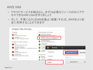 AWS IAM 
– クラウドサービスを触るなら、まずは必要なリソースのみにアク 
セスできるIAM Userを作りましょう 
– そして、不要になればIAMを廃止（破棄）すれば、AWSをより安 
全に利用することができます 
2014/12/17 
 