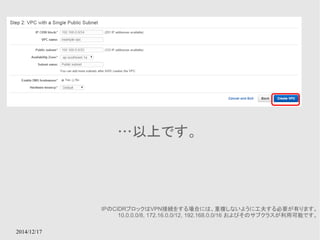 2014/12/17 
…以上です。 
IPのCIDRブロックはVPN接続をする場合には、重複しないように工夫する必要が有ります。 
10.0.0.0/8, 172.16.0.0/12, 192.168.0.0/16 およびそのサブクラスが利用可能です。 
 
