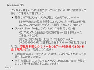 Amazon S3 
インスタンスを以下の用途で使っているならば、S3に置き換えで 
きないかを考えて見ましょう 
● 静的なHTMLファイルのみが置いてあるWebサーバー 
2014/12/17 
S3のWebsites設定を行うことで、アップロードしたHTML 
コンテンツをWebページとして閲覧することが可能です 
● ファイルサーバーとしてインスタンスを利用している 
インスタンス代金(最少で約$20/月) + EBSボリューム 
(GB数 × $0.05) 
S3なら、$33.4もあれば月に1TBものデータが 
99.999999999%の堅牢性のあるストレージを利用できる 
ただし、容量無制限なので、いくらでもデータを保持できる(=料 
金は青天井)ことに注意してください！ 
● この容量限界をチェックしたい場合、プログラムを作成して実 
行するしかありません 
● 利用容量に対して(カスタムメトリクスの)CloudWatchを設定 
して、アラートを飛ばすことはできます 
 