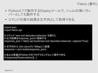 2014/12/17 
Fabric (番外) 
● Python2.7で動作するDeployツールで、シェルの薄いラッ 
パーとしても動作する 
● コマンドの実行結果を文字列として取得できる 
import json 
import fabric.api 
# コマンド 'aws ec2 describe-instances' を実行し 
# 出力結果をresponse_jsonに格納する 
response_json = fabric.api.local('aws ec2 describe-instances', capture=True) 
# 文字列から dict (JavaでいうMap) に変換 
response = json.loads(response_json) 
# あとは普通のPythonでのプログラミングとして操作できる 
# response['Reservations'][...] 
 