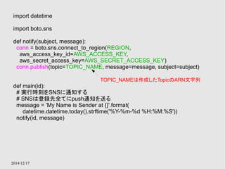 import datetime 
import boto.sns 
def notify(subject, message): 
conn = boto.sns.connect_to_region(REGION, 
aws_access_key_id=AWS_ACCESS_KEY, 
aws_secret_access_key=AWS_SECRET_ACCESS_KEY) 
conn.publish(topic=TOPIC_NAME, message=message, subject=subject) 
def main(id): 
# 実行時刻をSNSに通知する 
# SNSは登録先全てにpush通知を送る 
message = 'My Name is Sender at {}'.format( 
datetime.datetime.today().strftime('%Y-%m-%d %H:%M:%S')) 
notify(id, message) 
2014/12/17 
TOPIC_NAMEは作成したTopicのARN文字列 
 
