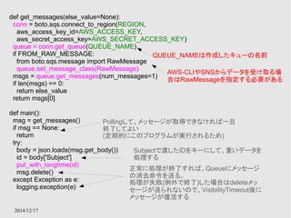 def get_messages(else_value=None): 
conn = boto.sqs.connect_to_region(REGION, 
aws_access_key_id=AWS_ACCESS_KEY, 
aws_secret_access_key=AWS_SECRET_ACCESS_KEY) 
queue = conn.get_queue(QUEUE_NAME) 
if FROM_RAW_MESSAGE: 
from boto.sqs.message import RawMessage 
queue.set_message_class(RawMessage) 
msgs = queue.get_messages(num_messages=1) 
if len(msgs) == 0: 
return else_value 
return msgs[0] 
def main(): 
msg = get_messages() 
if msg == None: 
return 
try: 
body = json.loads(msg.get_body()) 
id = body['Subject'] 
put_with_longtime(id) 
msg.delete() 
except Exception as e: 
logging.exception(e) 
2014/12/17 
QUEUE_NAMEは作成したキューの名前 
AWS-CLIやSNSからデータを受け取る場 
合はRawMessageを指定する必要がある 
Pollingして、メッセージが取得できなければ一旦 
終了してよい 
(定期的にこのプログラムが実行されるため) 
Subjectで渡したIDをキーにして、重いデータを 
処理する 
正常に処理が終了すれば、Queueにメッセージ 
の消去命令を送る。 
処理が失敗(例外で終了)した場合はdeleteメッ 
セージが送られないので、VisibilityTimeout後に 
メッセージが復活する 
 