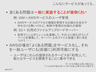 2014/12/17 
こんなにサービスがあっても... 
● 良くある問題は一般に実装することが面倒くさい 
例: IAM = AWSサービスのユーザ管理 
● AWSサービスのアクセス権限を管理する仕組みを自分で 
作れなくは無いけれど、制御や管理の仕組みが面倒 
例: S3 = 汎用のファイルアップロードサーバー 
● 仮想マシンとボリュームを連携して、その上に例えばウェブ 
ページを構築して、サーバー上のファイル容量に常に気を 
つけて…… 
● AWSの場合「よくある問題」をサービス化し、それ 
を一般ユーザにも(安価に)利用可能にする 
– ユーザはこれらの提供されるサービスを「利用」して、 
新たなサービスを開発することに集中できる 
サービスの数とは言い換えると、 
「こんなのがあればいいのになあ」と考えられた数です。 
 