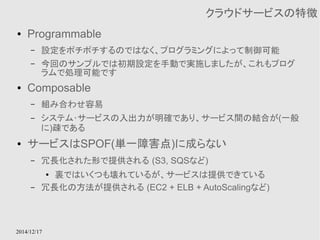 2014/12/17 
クラウドサービスの特徴 
● Programmable 
– 設定をポチポチするのではなく、プログラミングによって制御可能 
– 今回のサンプルでは初期設定を手動で実施しましたが、これもプログ 
ラムで処理可能です 
● Composable 
– 組み合わせ容易 
– システム･サービスの入出力が明確であり、サービス間の結合が(一般 
に)疎である 
● サービスはSPOF(単一障害点)に成らない 
– 冗長化された形で提供される (S3, SQSなど) 
● 裏ではいくつも壊れているが、サービスは提供できている 
– 冗長化の方法が提供される (EC2 + ELB + AutoScalingなど) 
 