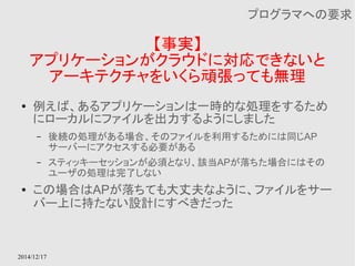 2014/12/17 
【事実】 
プログラマへの要求 
アプリケーションがクラウドに対応できないと 
アーキテクチャをいくら頑張っても無理 
● 例えば、あるアプリケーションは一時的な処理をするため 
にローカルにファイルを出力するようにしました 
– 後続の処理がある場合、そのファイルを利用するためには同じAP 
サーバーにアクセスする必要がある 
– スティッキーセッションが必須となり、該当APが落ちた場合にはその 
ユーザの処理は完了しない 
● この場合はAPが落ちても大丈夫なように、ファイルをサー 
バー上に持たない設計にすべきだった 
 