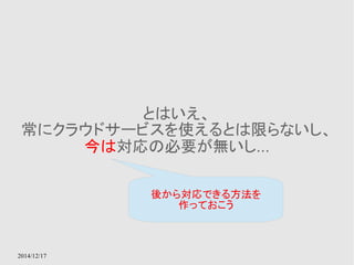 2014/12/17 
とはいえ、 
常にクラウドサービスを使えるとは限らないし、 
今は対応の必要が無いし... 
後から対応できる方法を 
作っておこう 
 