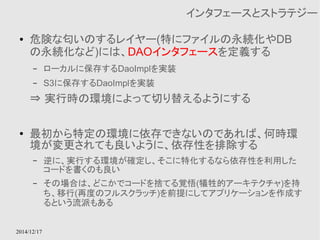 2014/12/17 
インタフェースとストラテジー 
● 危険な匂いのするレイヤー(特にファイルの永続化やDB 
の永続化など)には、DAOインタフェースを定義する 
– ローカルに保存するDaoImplを実装 
– S3に保存するDaoImplを実装 
⇒ 実行時の環境によって切り替えるようにする 
● 最初から特定の環境に依存できないのであれば、何時環 
境が変更されても良いように、依存性を排除する 
– 逆に、実行する環境が確定し、そこに特化するなら依存性を利用した 
コードを書くのも良い 
– その場合は、どこかでコードを捨てる覚悟(犠牲的アーキテクチャ)を持 
ち、移行(再度のフルスクラッチ)を前提にしてアプリケーションを作成す 
るという流派もある 
 