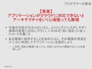 2014/12/17 
【事実】 
プログラマへの要求 
アプリケーションがクラウドに対応できないと 
アーキテクチャをいくら頑張っても無理 
● 今後の方針が分からないなら、よりメンテナンスがしやすく 
環境の変更に対応しやすい、いわゆる「良い設計」に従っ 
たコードを書こう 
● ある環境に依存することを決めたなら、その環境の資産を 
十二分に利用してアプリケーションを設計しよう 
– この時、現在は最適であっても、未来にはそれが最適でないことを覚 
悟しよう 
 