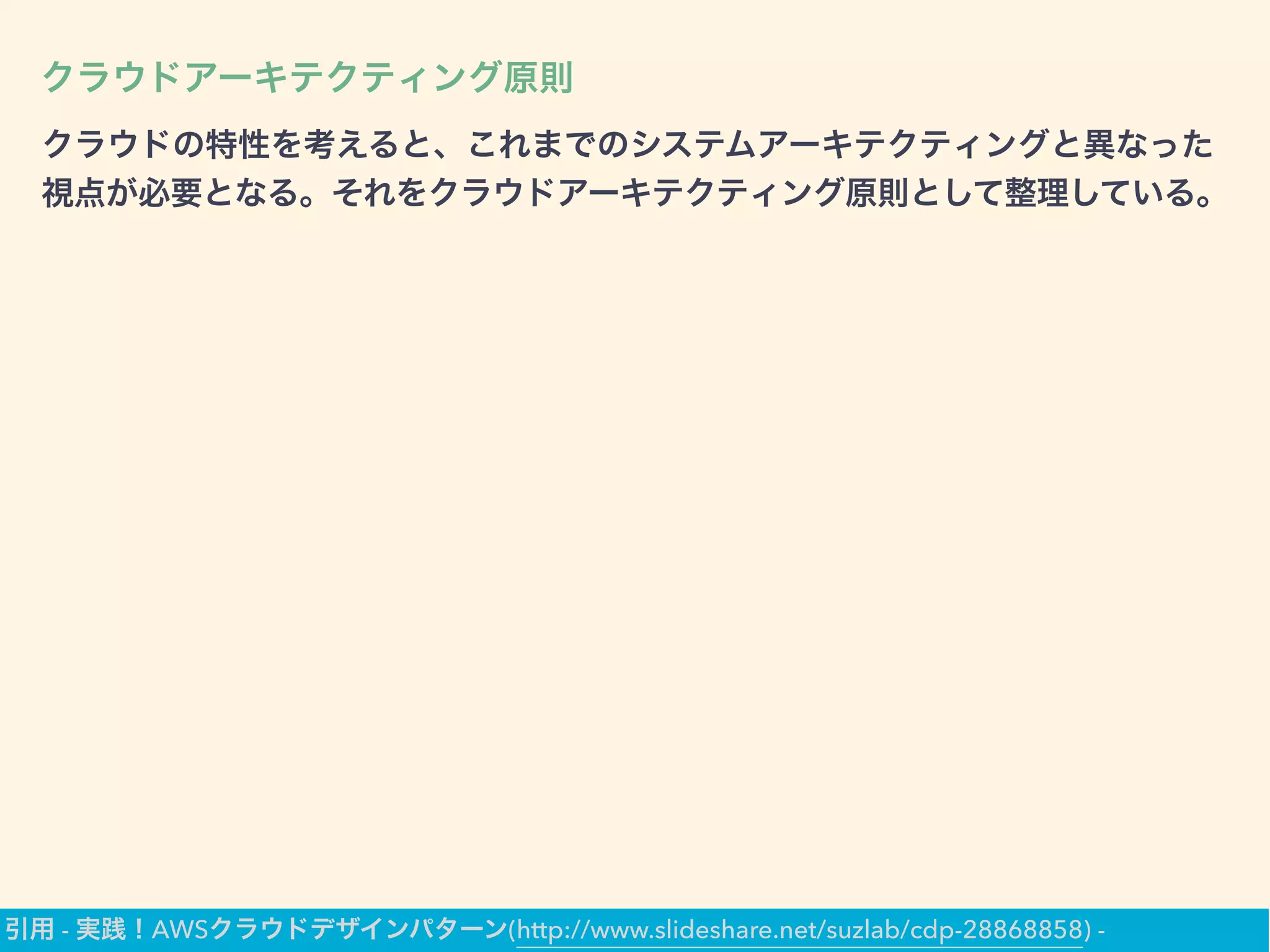 クラウドアーキテクティング原則
クラウドの特性を考えると、これまでのシステムアーキテクティングと異なった
視点が必要となる。それをクラウドアーキテクティング原則として整理している。
引用 - 実践！AWSクラウドデザインパターン(http://www.slideshare.net/suzlab/cdp-28868858) -
 