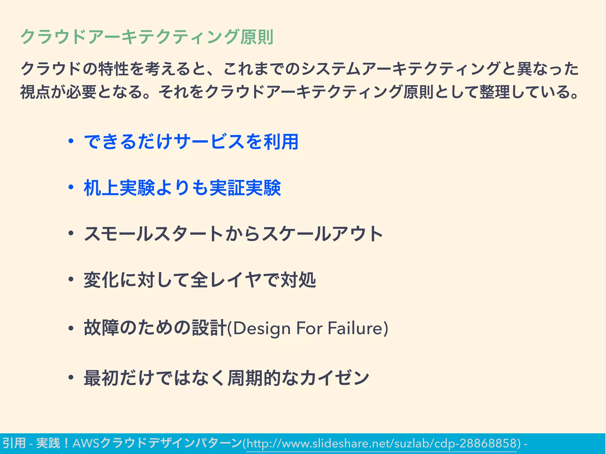 クラウドアーキテクティング原則
クラウドの特性を考えると、これまでのシステムアーキテクティングと異なった
視点が必要となる。それをクラウドアーキテクティング原則として整理している。
• できるだけサービスを利用
• 机上実験よりも実証実験
• スモールスタートからスケールアウト
• 変化に対して全レイヤで対処
• 故障のための設計(Design For Failure)
• 最初だけではなく周期的なカイゼン
引用 - 実践！AWSクラウドデザインパターン(http://www.slideshare.net/suzlab/cdp-28868858) -
 