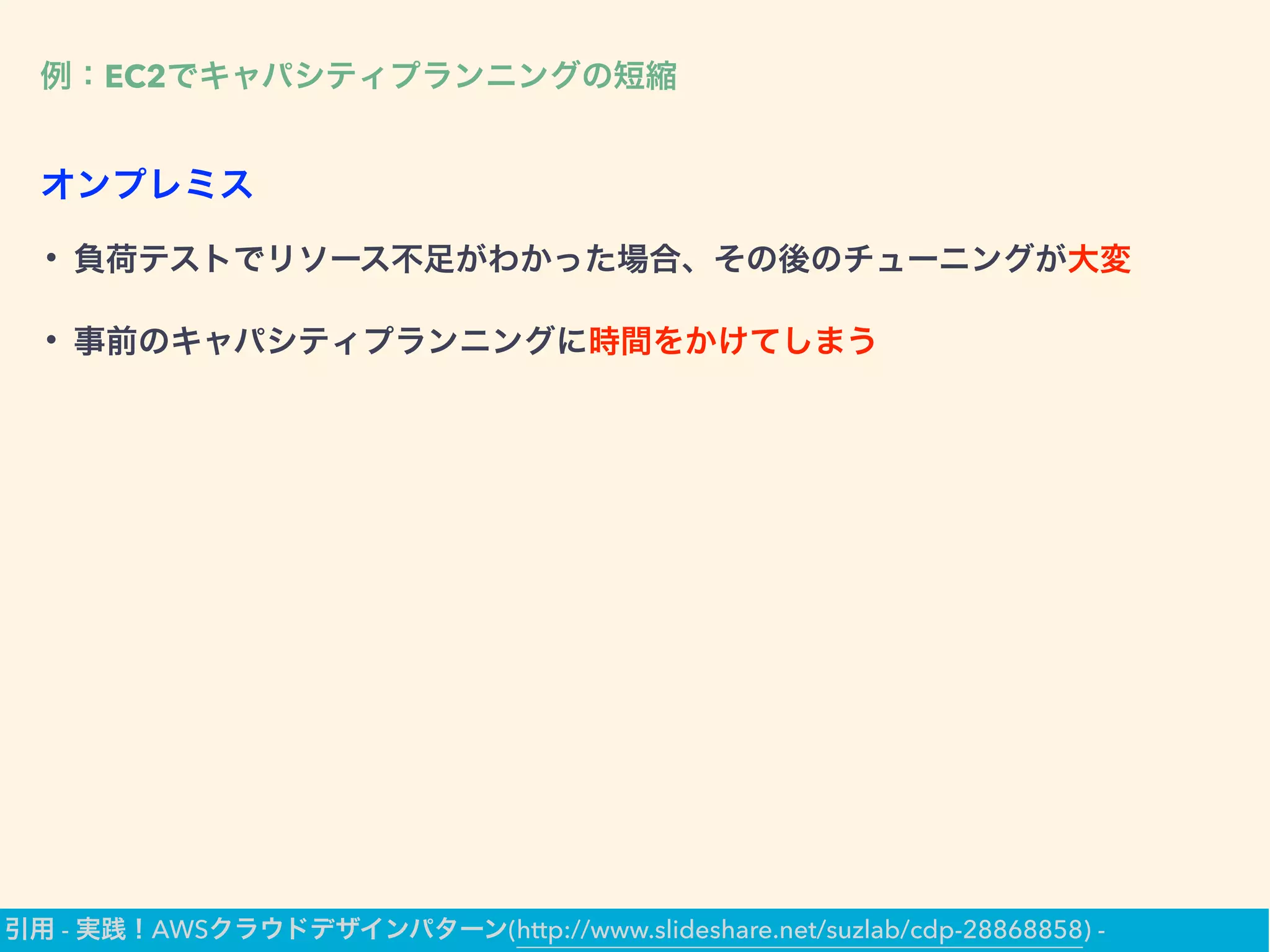 例：EC2でキャパシティプランニングの短縮
• 負荷テストでリソース不足がわかった場合、その後のチューニングが大変
• 事前のキャパシティプランニングに時間をかけてしまう
オンプレミス
引用 - 実践！AWSクラウドデザインパターン(http://www.slideshare.net/suzlab/cdp-28868858) -
 