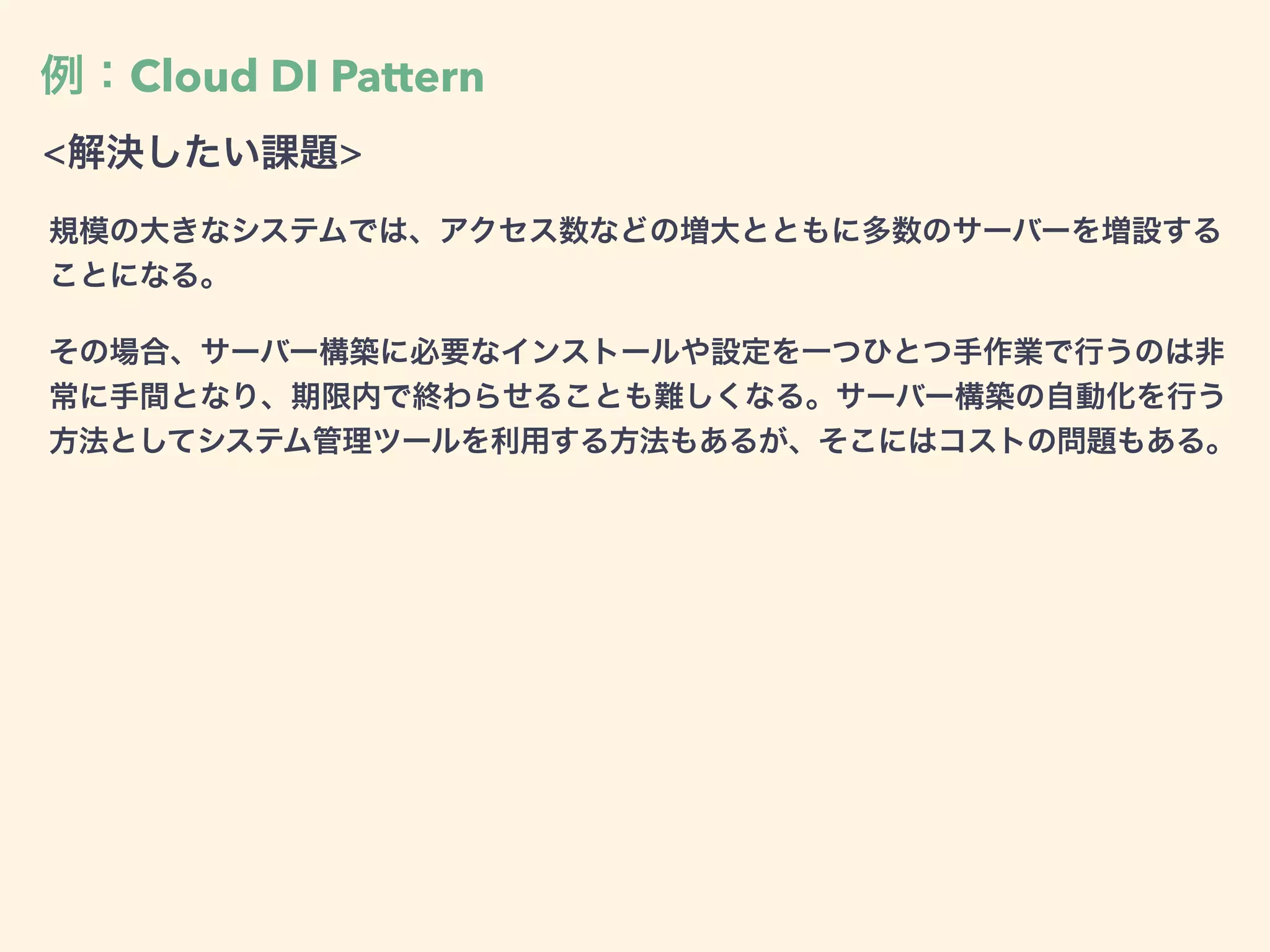 例：Cloud DI Pattern
<解決したい課題>
規模の大きなシステムでは、アクセス数などの増大とともに多数のサーバーを増設する
ことになる。
その場合、サーバー構築に必要なインストールや設定を一つひとつ手作業で行うのは非
常に手間となり、期限内で終わらせることも難しくなる。サーバー構築の自動化を行う
方法としてシステム管理ツールを利用する方法もあるが、そこにはコストの問題もある。
 