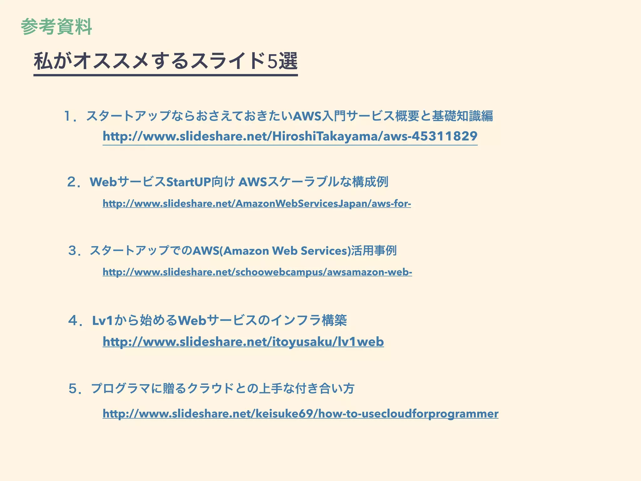 ２．WebサービスStartUP向け AWSスケーラブルな構成例
http://www.slideshare.net/AmazonWebServicesJapan/aws-for-
３．スタートアップでのAWS(Amazon Web Services)活用事例
http://www.slideshare.net/schoowebcampus/awsamazon-web-
４．Lv1から始めるWebサービスのインフラ構築
http://www.slideshare.net/itoyusaku/lv1web
５．プログラマに贈るクラウドとの上手な付き合い方
http://www.slideshare.net/keisuke69/how-to-usecloudforprogrammer
１．スタートアップならおさえておきたいAWS入門サービス概要と基礎知識編
http://www.slideshare.net/HiroshiTakayama/aws-45311829
参考資料
私がオススメするスライド5選
 