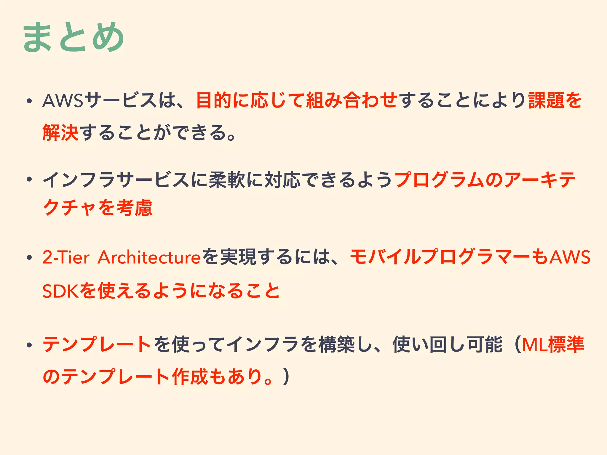まとめ
• AWSサービスは、目的に応じて組み合わせすることにより課題を
解決することができる。
• インフラサービスに柔軟に対応できるようプログラムのアーキテ
クチャを考慮
• 2-Tier Architectureを実現するには、モバイルプログラマーもAWS
SDKを使えるようになること
• テンプレートを使ってインフラを構築し、使い回し可能（ML標準
のテンプレート作成もあり。）
 