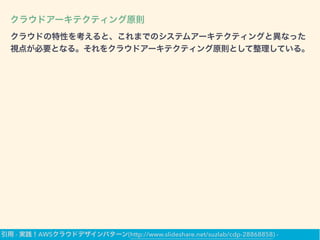 クラウドアーキテクティング原則
クラウドの特性を考えると、これまでのシステムアーキテクティングと異なった
視点が必要となる。それをクラウドアーキテクティング原則として整理している。
引用 - 実践！AWSクラウドデザインパターン(http://www.slideshare.net/suzlab/cdp-28868858) -
 