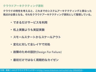 クラウドアーキテクティング原則
クラウドの特性を考えると、これまでのシステムアーキテクティングと異なった
視点が必要となる。それをクラウドアーキテクティング原則として整理している。
• できるだけサービスを利用
• 机上実験よりも実証実験
• スモールスタートからスケールアウト
• 変化に対して全レイヤで対処
• 故障のための設計(Design For Failure)
• 最初だけではなく周期的なカイゼン
引用 - 実践！AWSクラウドデザインパターン(http://www.slideshare.net/suzlab/cdp-28868858) -
 