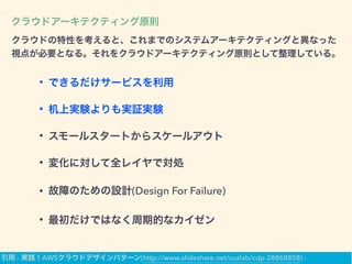クラウドアーキテクティング原則
クラウドの特性を考えると、これまでのシステムアーキテクティングと異なった
視点が必要となる。それをクラウドアーキテクティング原則として整理している。
• できるだけサービスを利用
• 机上実験よりも実証実験
• スモールスタートからスケールアウト
• 変化に対して全レイヤで対処
• 故障のための設計(Design For Failure)
• 最初だけではなく周期的なカイゼン
引用 - 実践！AWSクラウドデザインパターン(http://www.slideshare.net/suzlab/cdp-28868858) -
 