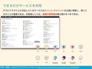 できるだけサービスを利用
すでにクラウド上に存在しているサービスのメリット/デメリットを正確に理解し、使いこ
なすことが重要である。利用者としては、車輪の再開発は極力避けるべきである。
SDKs
Java Python PHP .NET Ruby nodeJS
iOS Android AWS Toolkit for
Visual Studio
AWS Toolkit
for Eclipse
Tools for Windows
PowerShell
CLI
引用 - 実践！AWSクラウドデザインパターン(http://www.slideshare.net/suzlab/cdp-28868858) -
 