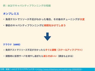 例：EC2でキャパシティプランニングの短縮
• 負荷テストでリソース不足がわかった場合、その後のチューニングが大変
• 事前のキャパシティプランニングに時間をかけてしまう
オンプレミス
• 負荷テストでリソース不足が分かったらすぐに調整（スケールアップ/アウト）
• 調整時に仮想サーバを増やし過ぎたら減らせばいい（課金も止まる）
クラウド（AWS）
引用 - 実践！AWSクラウドデザインパターン(http://www.slideshare.net/suzlab/cdp-28868858) -
 