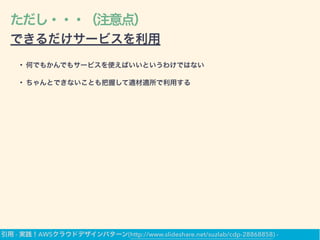 ただし・・・（注意点）
できるだけサービスを利用
• 何でもかんでもサービスを使えばいいというわけではない
• ちゃんとできないことも把握して適材適所で利用する
引用 - 実践！AWSクラウドデザインパターン(http://www.slideshare.net/suzlab/cdp-28868858) -
 