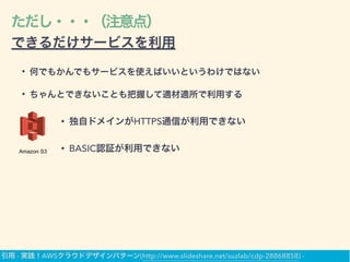 ただし・・・（注意点）
できるだけサービスを利用
• 何でもかんでもサービスを使えばいいというわけではない
• ちゃんとできないことも把握して適材適所で利用する
Amazon S3
• 独自ドメインがHTTPS通信が利用できない
• BASIC認証が利用できない
引用 - 実践！AWSクラウドデザインパターン(http://www.slideshare.net/suzlab/cdp-28868858) -
 